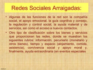 URUNAJP
Redes Sociales Arraigadas:
• Algunas de las funciones de la red son la compañía
social, el apoyo emocional, la guía cognitiva y consejo,
la regulación y control social, la ayuda material y de
servicios, así como el acceso a nuevos contactos.
• Otro tipo de clasificación sobre los bienes y servicios
que proporcionan las redes, donde se muestran los
siguientes rubros: información, pecuniario (monetario y
otros bienes), tiempo y espacio (alojamiento, comida,
asistencia), convivencia social y apoyo moral y,
finalmente, ayuda extraordinaria (en eventos especiales
 