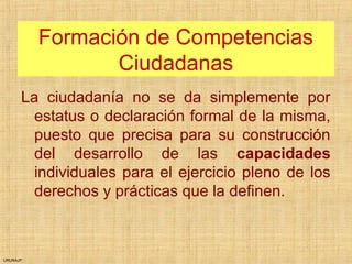 URUNAJP
Formación de Competencias
Ciudadanas
La ciudadanía no se da simplemente por
estatus o declaración formal de la misma,
puesto que precisa para su construcción
del desarrollo de las capacidades
individuales para el ejercicio pleno de los
derechos y prácticas que la definen.
 