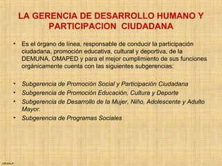URUNAJP
LA GERENCIA DE DESARROLLO HUMANO Y
PARTICIPACION CIUDADANA
• Es el órgano de línea, responsable de conducir la participación
ciudadana, promoción educativa, cultural y deportiva, de la
DEMUNA, OMAPED y para el mejor cumplimiento de sus funciones
orgánicamente cuenta con las siguientes subgerencias:
• Subgerencia de Promoción Social y Participación Ciudadana
• Subgerencia de Promoción Educación, Cultura y Deporte
• Subgerencia de Desarrollo de la Mujer, Niño, Adolescente y Adulto
Mayor.
• Subgerencia de Programas Sociales
 