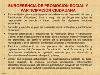 URUNAJP
SUBGERENCIA DE PROMOCION SOCIAL Y
PARTICIPACIÓN CIUDADANA
• Es la unidad orgánica que depende de la Gerencia de Desarrollo Humano y
Participación Ciudadana. Esta a cargo de un Subgerente quien es
responsable de cumplir y hacer cumplir las siguientes funciones
específicas:
• Formular y ejecutar el plan de desarrollo social sostenible y participación
ciudadana.
• Proponer alternativas y mecanismos de Promoción Social y Participación
Vecinal en las organizaciones de base, para la solución interna y externa de
los problemas, así como el control en la prestación de los servicios
municipales y en la ejecución de trabajos vecinales y mancomunados.
• Participar activamente en los procesos de elección, instalación y
reglamentación del Consejo de Coordinación Local Provincial y de la
participación ciudadana en general, velando por su desarrollo y
funcionamiento eficiente en el espacio y tiempo.
• Contar con registros actualizados de organizaciones sociales de base,
como barriales, de mujeres, juveniles, ambulantes, comerciantes,
triciclistas, moto taxistas, así como la participación activa de los mismos en
la vida política, social, cultural y económica del gobierno municipal.
 