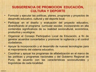 URUNAJP
SUBGERENCIA DE PROMOCION EDUCACIÓN,
CULTURA Y DEPORTE
• Formular y ejecutar las políticas, planes, programas y proyectos de
desarrollo educativo, cultural y del deporte local.
• Participar en el diseño y evaluación del proyecto educativo,
diversificando el programa curricular escolar, incorporando en ella
contenidos significativos de su realidad sociocultural, económica,
productiva y ecológica.
• Organizar el Consejo Participativo Local de Educación, a fin de
generar acuerdos concertados y promover la vigilancia y el control
ciudadanos.
• Apoyar la incorporación y el desarrollo de nuevas tecnologías para
el mejoramiento del sistema educativo.
• Coordinar y apoyar los programas de alfabetización en el marco de
las políticas y programas nacionales y del Gobierno Regional de
Puno, de acuerdo con las características socioculturales y
lingüísticas de cada localidad.
 