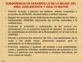 URUNAJP
SUBGERENCIA DE DESARROLLO DE LA MUJER, DEL
NIÑO, ADOLESCENTE Y ADULTO MAYOR
• Diseñar, formular y ejecutar las políticas, planes, programas y
proyectos de DEMUNA, discapacitados y adultos mayores.
• Regular las acciones de las Defensorías Municipales de los Niños y
Adolescentes, DEMUNA, adecuando las normas nacionales a la
realidad local.
• Organizar la protección y participación de los vecinos con
discapacidad con un programa especial de atención, de acuerdo a
las posibilidades económicas de la Municipalidad, en el marco de la
OMAPED.
• Difundir y promover los derechos del niño y del adolescente, de la
mujer y del adulto mayor, propiciando espacios para su
participación en la Municipalidad.
• Promover, organizar y sostener, de acuerdo a sus posibilidades,
cunas y guarderías infantiles, establecimientos de protección a los
niños y a personas con impedimentos y ancianos desvalidos, así
como casas de refugio.
 