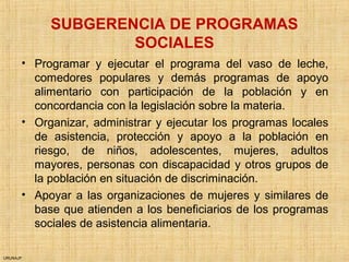URUNAJP
SUBGERENCIA DE PROGRAMAS
SOCIALES
• Programar y ejecutar el programa del vaso de leche,
comedores populares y demás programas de apoyo
alimentario con participación de la población y en
concordancia con la legislación sobre la materia.
• Organizar, administrar y ejecutar los programas locales
de asistencia, protección y apoyo a la población en
riesgo, de niños, adolescentes, mujeres, adultos
mayores, personas con discapacidad y otros grupos de
la población en situación de discriminación.
• Apoyar a las organizaciones de mujeres y similares de
base que atienden a los beneficiarios de los programas
sociales de asistencia alimentaria.
 