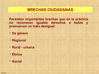 URUNAJP
BRECHAS CIUDADANAS
Persisten importantes brechas que en la práctica
no reconocen iguales derechos a todos y
promueven un trato desigual:
 De género
 Regional
 Rural - urbana
 Étnica
 Social
 