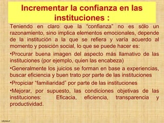 URUNAJP
Incrementar la confianza en las
instituciones :
Teniendo en claro que la “confianza” no es sólo un
razonamiento, sino implica elementos emocionales, depende
de la institución a la que se refiera y varía acuerdo al
momento y posición social, lo que se puede hacer es:
•Procurar buena imagen del aspecto más llamativo de las
instituciones (por ejemplo, quien las encabeza)
•Generalmente los juicios se forman en base a experiencias,
buscar eficiencia y buen trato por parte de las instituciones
•Propiciar “familiaridad” por parte de las instituciones
•Mejorar, por supuesto, las condiciones objetivas de las
instituciones: Eficacia, eficiencia, transparencia y
productividad.
 