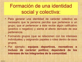 URUNAJP
Formación de una identidad
social y colectiva:
• Para generar una identidad de carácter colectivo es
necesario que la persona perciba que pertenece a un
grupo, que al pertenecer a éste recibe algún calificativo
(positivo o negativo) y sienta el afecto derivado de esa
pertenencia.
• Formando grupos (que se relacionen con los intereses
individuales) y asignando papeles o roles dentro de esos
grupos.
• Por ejemplo: equipos deportivos, recreativos e
incluso de carácter político; dependerá de los
intereses de los integrantes de la comunidad.
 