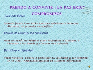 Aprendo a convivir : La paz exige compromisos   Los conflictos  Cuando frente a un hecho aparecen opiniones e intereses distintos, se presenta un conflicto  Formas de afrontar los conflictos  Ante un conflicto debemos estar dispuestos a dialogar, a entender a los demás y a buscar una solución  Participar en igualdad . Todos tenemos  derecho a participar en igualdad y con libertad en la vida, independientemente de nuestras diferencias 