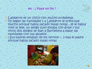 Leo : ¡ Vaya un lío ! Lamberto es un chico con mucho problemas . Ya llegan las navidades y a Lamberto le preocupa mucho porque había sacado malas notas , se le había roto la tele, un amigo suyo estaba con gripe y sus otros dos amigos se iban a Barcelona a pasar las navidades con sus abuelos . ¡ Sus padres estaban de los nervios ! , y mas el padre porque había sacado malas notas  