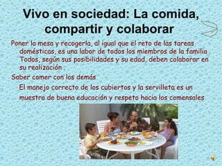 Vivo en sociedad: La comida, compartir y colaborar  Poner la mesa y recogerla, al igual que el reto de las tareas domésticas, es una labor de todos los miembros de la familia . Todos, según sus posibilidades y su edad, deben colaborar en su realización .  Saber comer con los demás  El manejo correcto de los cubiertos y la servilleta es un muestra de buena educación y respeto hacia los comensales   