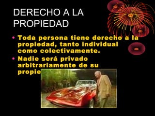 DERECHO A LA
PROPIEDAD
• Toda persona tiene derecho a la
propiedad, tanto individual
como colectivamente.
• Nadie será privado
arbitrariamente de su
propiedad.
 