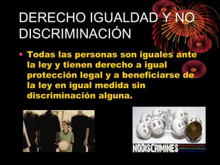 DERECHO IGUALDAD Y NO
DISCRIMINACIÓN
• Todas las personas son iguales ante
la ley y tienen derecho a igual
protección legal y a beneficiarse de
la ley en igual medida sin
discriminación alguna.
 