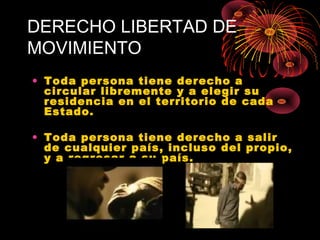 DERECHO LIBERTAD DE
MOVIMIENTO
• Toda persona tiene derecho a
circular libremente y a elegir su
residencia en el territorio de cada
Estado.
• Toda persona tiene derecho a salir
de cualquier país, incluso del propio,
y a regresar a su país.
 