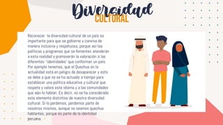 Diversidad
Reconocer la diversidad cultural de un país es
importante para que se gobierne y conviva de
manera inclusiva y respetuosa, porque así las
políticas y programas que se fomenten atenderán
a esta realidad y promoverán la valoración a las
diferentes ‘identidades’ que conforman un país.
Por ejemplo tenemos, que el Quechua en la
actualidad está en peligro de desaparecer y esto
se debe a que no se ha actuado a tiempo para
establecer una política educativa y cultural que
respete y valore este idioma y a las comunidades
que aún lo hablan. Es decir, no se ha considerado
este elemento distintivo de nuestra diversidad
cultural. Si lo perdemos, perdemos parte de
nosotros mismos, aunque no seamos quechua
hablantes, porque es parte de la identidad
peruana.
 