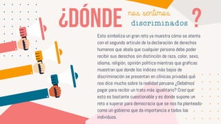 Esto simboliza un gran reto ya muestra cómo se atenta
con el segundo articulo de la declaración de derechos
humanos que abala que cualquier persona debe poder
recibir sus derechos sin distinción de raza, color, sexo,
idioma, religión, opinión política mientras que graficas
muestran que donde los índices más bajos de
discriminación se presentan en clínicas privadas que
nos dice mucho sobre la realidad peruana ¿Debemos
pagar para recibir un trato más igualitario? Creo que
esto es bastante cuestionable y es donde supone un
reto a superar para democracia que se nos ha planteado
como un gobierno que da importancia a todos los
individuos.
nos sentimos
discriminados
 