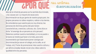 Más de la mitad de peruanos se ha sentido discriminado,
y las causas son: La mayoría de veces esta
discriminación se da por gente de nuestro propio país, los
propios peruanos no sabes respetar y valorar a los demás.
No entendemos que nuestro país es muy diverso, las
personas de distintas partes del país tienen
características, creencias, culturas, etc. Como dice un
dicho "el enemigo de un peruano es otro peruano".
Debemos cambiar nuestra mentalidad y si no se puede a
la buena se tendra que hacer a la mala, para esto
recomendaría que fuese bueno poner castigos por
discriminación(ya sea en el colegio, en la calle, en el
trabajo, etc) Tratar de promocionar más nuestra cultura y
por último enseñar desde inicial a los niños sobre la
igualdad entre los peruanos.
nos sentimos
discriminados
 