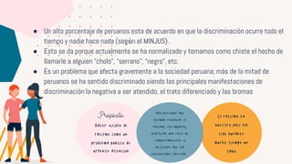 ● Un alto porcentaje de peruanos esta de acuerdo en que la discriminación ocurre todo el
tiempo y nadie hace nada (según el MINJUS).
● Esto se da porque actualmente se ha normalizado y tomamos como chiste el hecho de
llamarle a alguien “cholo”, “serrano”, “negro”, etc.
● Es un problema que afecta gravemente a la sociedad peruana; más de la mitad de
peruanos se ha sentido discriminado siendo las principales manifestaciones de
discriminación la negativa a ser atendido, el trato diferenciado y las bromas
El racismo en
nuestro pais ha
sido durante
mucho tiempo un
tabu
Propósito
Hacer visible al
racismo como un
problema publico de
urgente atencion
Hay personas que
afirman rechazar el
racismo, sin embargo,
practican una serie de
comportamientos y
actitudes que son
considerados racistas.
 