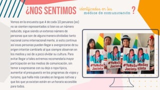 Vemos en la encuesta que 4 de cada 10 peruanos (as)
no se sienten representados si bien es un número
reducido, sigue siendo un extenso número de
personas que son de alguna manera olvidadas tanto
nacional como internacional mente, si esto continua
así esas personas pueden llegar a avergonzarse de su
origen intentar cambiarlo al que siempre observan en
los medios y así de a poco olvidar su cultura. Para
evitar llegar a tales extremos recomendaría mayor
participación en los medios de comunicación, sin
temor a expresarse con su dejo o ropa típica,
aumentar el presupuesto en los programas de viajes y
turismo, que halla más canales en lenguas nativas y
que los que ya existan estén en un horario accesible
para todos.
identificados en los
medios de comunicación
 