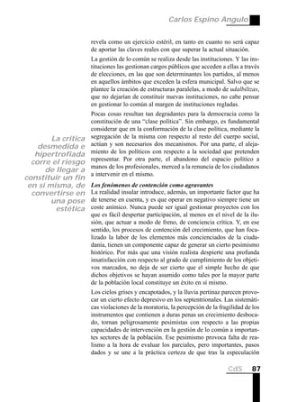 Carlos Espino Angulo


                     revela como un ejercicio estéril, en tanto en cuanto no será capaz
                     de aportar las claves reales con que superar la actual situación.
                     La gestión de lo común se realiza desde las instituciones. Y las ins-
                     tituciones las gestionan cargos públicos que acceden a ellas a través
                     de elecciones, en las que son determinantes los partidos, al menos
                     en aquellos ámbitos que exceden la esfera municipal. Salvo que se
                     plantee la creación de estructuras paralelas, a modo de udalbiltzas,
                     que no dejarían de constituir nuevas instituciones, no cabe pensar
                     en gestionar lo común al margen de instituciones regladas.
                     Pocas cosas resultan tan degradantes para la democracia como la
                     constitución de una “clase política”. Sin embargo, es fundamental
                     considerar que en la conformación de la clase política, mediante la
        La crítica   segregación de la misma con respecto al resto del cuerpo social,
    desmedida e      actúan y son necesarios dos mecanismos. Por una parte, el aleja-
   hipertrofiada     miento de los políticos con respecto a la sociedad que pretenden
                     representar. Por otra parte, el abandono del espacio político a
  corre el riesgo
                     manos de los profesionales, merced a la renuncia de los ciudadanos
      de llegar a
                     a intervenir en el mismo.
constituir un fin
 en sí misma, de     Los fenómenos de contención como agravantes
  convertirse en     La realidad insular introduce, además, un importante factor que ha
        una pose     de tenerse en cuenta, y es que operar en negativo siempre tiene un
         estética    coste anímico. Nunca puede ser igual gestionar proyectos con los
                     que es fácil despertar participación, al menos en el nivel de la ilu-
                     sión, que actuar a modo de freno, de conciencia crítica. Y, en ese
                     sentido, los procesos de contención del crecimiento, que han foca-
                     lizado la labor de los elementos más concienciados de la ciuda-
                     danía, tienen un componente capaz de generar un cierto pesimismo
                     histórico. Por más que una visión realista despierte una profunda
                     insatisfacción con respecto al grado de cumplimiento de los objeti-
                     vos marcados, no deja de ser cierto que el simple hecho de que
                     dichos objetivos se hayan asumido como tales por la mayor parte
                     de la población local constituye un éxito en sí mismo.
                     Los cielos grises y encapotados, y la lluvia pertinaz parecen provo-
                     car un cierto efecto depresivo en los septentrionales. Las sistemáti-
                     cas violaciones de la moratoria, la percepción de la fragilidad de los
                     instrumentos que contienen a duras penas un crecimiento desboca-
                     do, tornan peligrosamente pesimistas con respecto a las propias
                     capacidades de intervención en la gestión de lo común a importan-
                     tes sectores de la población. Ese pesimismo provoca falta de rea-
                     lismo a la hora de evaluar los parciales, pero importantes, pasos
                     dados y se une a la práctica certeza de que tras la especulación

                                                                              CdS      87
 