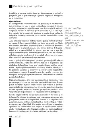 Ciudadanía y corrupción


inmobiliaria siempre anidan intereses inconfesables y amistades
peligrosas, por lo que contribuye a generar un plus de percepción
de la corrupción.
Oportunidades
La corrupción no se circunscribe a los políticos y a las institucio-
nes, se difunde por todo el tejido social, al que impregna de estilos,
modos y maneras incompatibles con una democracia de calidad.             La corrupción
No puede obviarse el hecho de que el ciudadano es, a la vez, suje-       no se
to e inductor de la corrupción mediante la aceptación, e incluso la      circunscribe a
exigencia, de comportamientos perfectamente identificables como          los políticos y a
corruptos.                                                               las
Ante estas aseveraciones podría pensarse que se pretende efectuar        instituciones, se
un reparto de las responsabilidades, de forma que se diluyan. Nada       difunde por
más erróneo, se trata de reconocer que en la solución del problema       todo el tejido
la pieza clave es el ciudadano, no sólo porque disfruta de la capa-      social
cidad, y la responsabilidad, de remover con su voto a aquellos
cuyos comportamientos no le merecen confianza, sino por su capa-
cidad para alentar en el seno de la sociedad valores que provoquen
el rechazo de los comportamientos corruptos.
Ante el paisaje dibujado podría pensarse que está justificado un
cierto pesimismo. Nada más erróneo, pues es el alejamiento del
ciudadano de la política el que abre espacios de corrupción e impu-
nidad. La participación ciudadana de calidad priva de su sentido a
las prácticas descritas y contribuye a señalar como inaceptables
aquellas otras en cuya descripción no se ha entrado, pero que for-
man parte del bagaje de percepciones que sobre el tema en cuestión
posee el ciudadano.
Precisamente para no provocar una sensación de pesimismo, y sin
pretender proporcionar un recetario, resulta obligado tratar de pro-
poner, al menos, algunas líneas básicas con relación a posibles
oportunidades de intervención. Las propuestas que siguen intentan
ofrecer, a grandes trazos, mecanismos que ayuden a establecer nue-
vas pautas en las posturas de los ciudadanos ante la corrupción.
Resulta imprescindible un redimensionamiento de la crítica y la
información, sin que se entienda esta observación como una vía
para generar espacios de impunidad. Aunque la corrupción fuera
generalizada, que no lo es, nunca la crítica puede serlo por eviden-
tes razones de efectividad. Una crítica generalizada proporciona
apariencia de “normalidad” con respecto a las situaciones denun-
ciadas y resta eficacia a los fines perseguidos, que nunca pueden ser
la denuncia en sí misma, sino la corrección de las situaciones.

88     nº 11
 