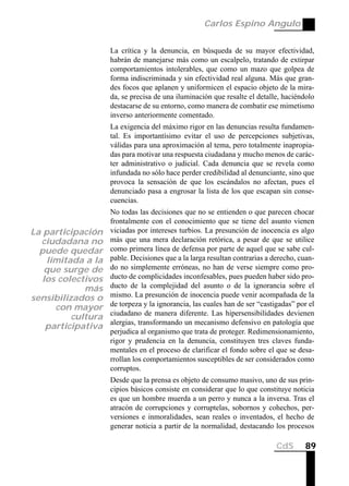 Carlos Espino Angulo


                        La crítica y la denuncia, en búsqueda de su mayor efectividad,
                        habrán de manejarse más como un escalpelo, tratando de extirpar
                        comportamientos intolerables, que como un mazo que golpea de
                        forma indiscriminada y sin efectividad real alguna. Más que gran-
                        des focos que aplanen y uniformicen el espacio objeto de la mira-
                        da, se precisa de una iluminación que resalte el detalle, haciéndolo
                        destacarse de su entorno, como manera de combatir ese mimetismo
                        inverso anteriormente comentado.
                        La exigencia del máximo rigor en las denuncias resulta fundamen-
                        tal. Es importantísimo evitar el uso de percepciones subjetivas,
                        válidas para una aproximación al tema, pero totalmente inapropia-
                        das para motivar una respuesta ciudadana y mucho menos de carác-
                        ter administrativo o judicial. Cada denuncia que se revela como
                        infundada no sólo hace perder credibilidad al denunciante, sino que
                        provoca la sensación de que los escándalos no afectan, pues el
                        denunciado pasa a engrosar la lista de los que escapan sin conse-
                        cuencias.
                  No todas las decisiones que no se entienden o que parecen chocar
                  frontalmente con el conocimiento que se tiene del asunto vienen
La participación viciadas por intereses turbios. La presunción de inocencia es algo
  ciudadana no más que una mera declaración retórica, a pesar de que se utilice
  puede quedar como primera línea de defensa por parte de aquel que se sabe cul-
    limitada a la pable. Decisiones que a la larga resultan contrarias a derecho, cuan-
   que surge de do no simplemente erróneas, no han de verse siempre como pro-
   los colectivos ducto de complicidades inconfesables, pues pueden haber sido pro-
             más ducto de la complejidad del asunto o de la ignorancia sobre el
sensibilizados o mismo. La presunción de inocencia puede venir acompañada de la
      con mayor de torpeza y la ignorancia, las cuales han de ser “castigadas” por el
          cultura ciudadano de manera diferente. Las hipersensibilidades devienen
    participativa alergias, transformando un mecanismo defensivo en patología que
                  perjudica al organismo que trata de proteger. Redimensionamiento,
                  rigor y prudencia en la denuncia, constituyen tres claves funda-
                  mentales en el proceso de clarificar el fondo sobre el que se desa-
                  rrollan los comportamientos susceptibles de ser considerados como
                  corruptos.
                        Desde que la prensa es objeto de consumo masivo, uno de sus prin-
                        cipios básicos consiste en considerar que lo que constituye noticia
                        es que un hombre muerda a un perro y nunca a la inversa. Tras el
                        atracón de corrupciones y corruptelas, sobornos y cohechos, per-
                        versiones e inmoralidades, sean reales o inventados, el hecho de
                        generar noticia a partir de la normalidad, destacando los procesos

                                                                               CdS       89
 