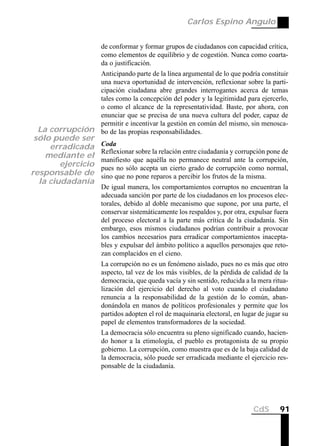 Carlos Espino Angulo


                    de conformar y formar grupos de ciudadanos con capacidad crítica,
                    como elementos de equilibrio y de cogestión. Nunca como coarta-
                    da o justificación.
                    Anticipando parte de la línea argumental de lo que podría constituir
                    una nueva oportunidad de intervención, reflexionar sobre la parti-
                    cipación ciudadana abre grandes interrogantes acerca de temas
                    tales como la concepción del poder y la legitimidad para ejercerlo,
                    o como el alcance de la representatividad. Baste, por ahora, con
                    enunciar que se precisa de una nueva cultura del poder, capaz de
                    permitir e incentivar la gestión en común del mismo, sin menosca-
  La corrupción     bo de las propias responsabilidades.
 sólo puede ser
     erradicada     Coda
                    Reflexionar sobre la relación entre ciudadanía y corrupción pone de
    mediante el
                    manifiesto que aquélla no permanece neutral ante la corrupción,
        ejercicio   pues no sólo acepta un cierto grado de corrupción como normal,
responsable de      sino que no pone reparos a percibir los frutos de la misma.
  la ciudadanía
                    De igual manera, los comportamientos corruptos no encuentran la
                    adecuada sanción por parte de los ciudadanos en los procesos elec-
                    torales, debido al doble mecanismo que supone, por una parte, el
                    conservar sistemáticamente los respaldos y, por otra, expulsar fuera
                    del proceso electoral a la parte más crítica de la ciudadanía. Sin
                    embargo, esos mismos ciudadanos podrían contribuir a provocar
                    los cambios necesarios para erradicar comportamientos inacepta-
                    bles y expulsar del ámbito político a aquellos personajes que reto-
                    zan complacidos en el cieno.
                    La corrupción no es un fenómeno aislado, pues no es más que otro
                    aspecto, tal vez de los más visibles, de la pérdida de calidad de la
                    democracia, que queda vacía y sin sentido, reducida a la mera ritua-
                    lización del ejercicio del derecho al voto cuando el ciudadano
                    renuncia a la responsabilidad de la gestión de lo común, aban-
                    donándola en manos de políticos profesionales y permite que los
                    partidos adopten el rol de maquinaria electoral, en lugar de jugar su
                    papel de elementos transformadores de la sociedad.
                    La democracia sólo encuentra su pleno significado cuando, hacien-
                    do honor a la etimología, el pueblo es protagonista de su propio
                    gobierno. La corrupción, como muestra que es de la baja calidad de
                    la democracia, sólo puede ser erradicada mediante el ejercicio res-
                    ponsable de la ciudadanía.




                                                                            CdS      91
 