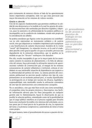 Ciudadanía y corrupción


pero ciertamente de menores efectos al lado de las aparentemente
menos importantes corruptelas, toda vez que éstas provocan una
mayor devastación en los sistemas de valores sociales.
Gracia vs. derecho
Uno de los aspectos fundamentales que permiten establecer la cali-
dad de una democracia es la medida en la cual las gracias de carác-
ter discrecional han sido sustituidas por derechos reglados y objeti- El procedimien-
vos, pues la sumisión a la arbitrariedad de los poderes públicos es
                                                                      to de acceso a
incompatible con la condición de ciudadano, siendo más propia de
                                                                      puestos de
la consideración de súbdito.
                                                                          trabajo en las
Se podría considerar que figuras como las pensiones no contributi-        diferentes
vas no sólo representan un instrumento solidario y de justicia            administracio-
social, sino que adquieren su verdadera importancia por reemplazar        nes se percibe
a una beneficencia de carácter discrecional, heredera de la visión        como
“social” del franquismo. La situación inversa, en la cual el ciuda-
                                                                          discrecional y
dano percibe como gracia aquello a lo que es acreedor, provoca una
                                                                          arbitrario
degradación de la estructura democrática, que se quiebra en la
medida en que los “favores” sustituyen a los derechos.
Por ello, resulta inaceptable el que en la mayor parte de los muni-
cipios canarios la ausencia de planeamiento, o la falta de adecua-
ción del mismo, haya provocado la utilización intensiva de autori-
zaciones verbales de construcción que, al margen de las nefastas
consecuencias de carácter urbanístico y territorial, colocan al ciu-
dadano en una intolerable situación de dependencia con respecto a
la arbitrariedad del político de turno. La intensa presión del creci-
miento poblacional no previsto puede explicar este tipo de com-
portamientos en un momento puntual pero, si resulta injustificable
su prolongación en el tiempo por razones de eficacia, legalidad y
responsabilidad, más intolerable resulta la utilización sistemática
de este tipo de autorizaciones con connotaciones caciquiles.
No es anecdótico, sino que más bien revela una cierta normalidad,
el comprobar cómo los propios técnicos y funcionarios, tras facili-
tar información adversa para los fines perseguidos en cualquier
gestión ante la Administración, hacen la observación de que es
posible la solución política, entendiendo como tal la posibilidad de
que el cargo público interfiera en el proceso reglado para forzarlo
hacia una conclusión favorable a los intereses del solicitante, eso sí,
tras pasar por el ritual previo de la petición de cita, la exposición
del tema y la promesa comprensiva y paternalista de mirar el tema
como propio.
De igual manera, tanto el procedimiento de acceso a puestos de tra-

80     nº 11
 