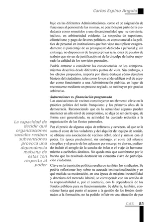 Carlos Espino Angulo


                   bajo en las diferentes Administraciones, como el de asignación de
                   funciones al personal de las mismas, se perciben por parte de la ciu-
                   dadanía como sometidos a una discrecionalidad que se convierte,
                   incluso, en arbitrariedad evidente. La sospecha de nepotismo,
                   clientelismo y pago de favores políticos, es consustancial a la polí-
                   tica de personal en instituciones que han visto multiplicar exagera-
                   damente el porcentaje de su presupuesto dedicado a personal y, sin
                   embargo, no disponen ni de las preceptivas relaciones de puestos de
                   trabajo que sirvan de justificación ni de la disculpa de haber mejo-
                   rado la calidad de los servicios prestados.
                   Podría entrarse a considerar las consecuencias de los comporta-
                   mientos descritos desde diferentes puntos de vista. Sin embargo, a
                   los efectos propuestos, importa por ahora destacar cómo derechos
                   básicos del ciudadano, tales como lo son el de edificar o el de acce-
                   der como funcionario a una Administración pública, en lugar de
                   reconocerse mediante un proceso reglado, se sustituyen por gracias
                   arbitrarias.
                   Subvenciones vs. financiación programada
                   Las asociaciones de vecinos constituyeron un elemento clave en la
                   práctica política del tardo franquismo y los primeros años de la
                   democracia. Reconociendo que en la actualidad algunas pueden
                   mantener un alto nivel de compromiso, no deja de ser cierto que, de
                   forma casi generalizada, su actividad ha quedado reducida a la
La capacidad de    organización de las fiestas patronales.
     decidir qué   Por el precio de algunas cajas de refrescos y cervezas, al que se le
 organizaciones    suma el coste de los voladores y del alquiler del equipo de sonido,
sociales reciben   se obtiene una asociación de vecinos débil, dócil y sumisa con el
  subvenciones     poder. En época preelectoral, sin embargo, el coste del silencio
    provoca una    cómplice y el precio de los aplausos por encargo se elevan, pudien-
   dependencia     do incluir el arreglo de la cancha de bolas o el viaje de hermana-
     malsana de    miento a caribeños destinos. No queda más que asombrarse por lo
       éstas con   barato que ha resultado destrozar un elemento clave de participa-
     respecto al   ción ciudadana.
          poder    Clave en la transición política resultaron también los sindicatos. Se
                   podría reflexionar hoy sobre su acusada institucionalización y en
                   qué medida su moderación, en una época de máxima inestabilidad
                   y deterioro del mercado laboral, se corresponde con un sentido de
                   la responsabilidad o, por el contrario, con la dependencia de los
                   fondos públicos para su funcionamiento. Se debería, también, con-
                   siderar hasta qué punto el acceso a la gestión de los fondos desti-
                   nados a la formación, no ha podido influir en una situación de paz

                                                                           CdS      81
 
