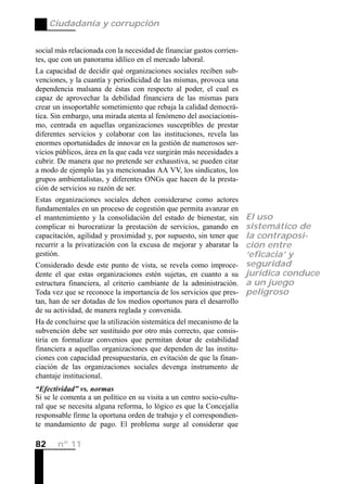 Ciudadanía y corrupción


social más relacionada con la necesidad de financiar gastos corrien-
tes, que con un panorama idílico en el mercado laboral.
La capacidad de decidir qué organizaciones sociales reciben sub-
venciones, y la cuantía y periodicidad de las mismas, provoca una
dependencia malsana de éstas con respecto al poder, el cual es
capaz de aprovechar la debilidad financiera de las mismas para
crear un insoportable sometimiento que rebaja la calidad democrá-
tica. Sin embargo, una mirada atenta al fenómeno del asociacionis-
mo, centrada en aquellas organizaciones susceptibles de prestar
diferentes servicios y colaborar con las instituciones, revela las
enormes oportunidades de innovar en la gestión de numerosos ser-
vicios públicos, área en la que cada vez surgirán más necesidades a
cubrir. De manera que no pretende ser exhaustiva, se pueden citar
a modo de ejemplo las ya mencionadas AA VV, los sindicatos, los
grupos ambientalistas, y diferentes ONGs que hacen de la presta-
ción de servicios su razón de ser.
Estas organizaciones sociales deben considerarse como actores
fundamentales en un proceso de cogestión que permita avanzar en
el mantenimiento y la consolidación del estado de bienestar, sin       El uso
complicar ni burocratizar la prestación de servicios, ganando en       sistemático de
capacitación, agilidad y proximidad y, por supuesto, sin tener que     la contraposi-
recurrir a la privatización con la excusa de mejorar y abaratar la     ción entre
gestión.                                                               ‘eficacia’ y
Considerado desde este punto de vista, se revela como improce-         seguridad
dente el que estas organizaciones estén sujetas, en cuanto a su        jurídica conduce
estructura financiera, al criterio cambiante de la administración.     a un juego
Toda vez que se reconoce la importancia de los servicios que pres-     peligroso
tan, han de ser dotadas de los medios oportunos para el desarrollo
de su actividad, de manera reglada y convenida.
Ha de concluirse que la utilización sistemática del mecanismo de la
subvención debe ser sustituido por otro más correcto, que consis-
tiría en formalizar convenios que permitan dotar de estabilidad
financiera a aquellas organizaciones que dependen de las institu-
ciones con capacidad presupuestaria, en evitación de que la finan-
ciación de las organizaciones sociales devenga instrumento de
chantaje institucional.
“Efectividad” vs. normas
Si se le comenta a un político en su visita a un centro socio-cultu-
ral que se necesita alguna reforma, lo lógico es que la Concejalía
responsable firme la oportuna orden de trabajo y el correspondien-
te mandamiento de pago. El problema surge al considerar que

82     nº 11
 