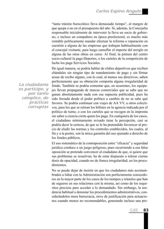 Carlos Espino Angulo


                  “tanto trámite burocrático lleva demasiado tiempo”, al margen de
                  que quepa o no en el presupuesto del año. Si, además, la Concejalía
                  responsable inicialmente de intervenir la lleva un socio de gobier-
                  no, e incluso un compañero en época preelectoral, es mucho más
                  rentable políticamente mandar efectuar la reforma o reparación en
                  cuestión a alguna de las empresas que trabajan habitualmente con
                  el concejal visitante, para luego camuflar el importe del arreglo en
                  alguna de las otras obras en curso. Al final, la pintura del centro
                  socio-cultural la paga Deportes, o los carteles de la competición de
                  lucha los paga Servicios Sociales.
                  De igual manera, se podría hablar de clubes deportivos que reciben
                  chándales sin ningún tipo de mandamiento de pago y sin firmar
                  acuse de recibo alguno, con lo cual, al menos sus directivos, saben
                  perfectamente que su obtención comporta alguna irregularidad de
La ciudadanía     fondo. También se podría comentar que, en ocasiones, los equipa-
es partícipe, y   jes llevan propaganda de marcas comerciales que se sabe que no
     por tanto    ganan absolutamente nada con esa supuesta publicidad, pues ha
 cómplice, de     sido forzada desde el poder político a cambio de no se sabe qué
      prácticas   favores. Se podría continuar con viajes de AA VV, u otros colecti-
     corruptas    vos, para los que se retiran los billetes en la agencia indicada por el
                  político de turno, o con los carteles que se recogen en la imprenta
                  sin saber a ciencia cierta quien los paga. En cualquiera de los casos,
                  el ciudadano mínimamente avisado tiene la percepción, casi se
                  podría decir la certeza, de que se le ha pretendido favorecer al pre-
                  cio de eludir las normas y los controles establecidos, los cuales, al
                  fin y a la postre, son la única garantía del uso ajustado a derecho de
                  los fondos públicos.
                  El uso sistemático de la contraposición entre “eficacia” y seguridad
                  jurídica conduce a un juego peligroso, pues recurriendo a esa falsa
                  oposición se pretende convencer al ciudadano de que, si quiere que
                  sus problemas se resuelvan, ha de estar dispuesto a tolerar ciertas
                  dosis de opacidad, cuando no de franca irregularidad, en los proce-
                  dimientos.
                  No se puede dejar de insistir en que los ciudadanos más acostum-
                  brados a lidiar con la Administración son perfectamente conocedo-
                  res en la mayor parte de los casos de los tiempos y trámites que han
                  de seguirse en sus relaciones con la misma, así como de los requi-
                  sitos precisos para acceder a lo demandado. Sin embargo, la ten-
                  dencia habitual a denostar los procedimientos administrativos, con-
                  siderándolos mera burocracia, sirve de justificación para actuacio-
                  nes cuando menos no recomendables, generando incluso una pre-

                                                                           CdS       83
 