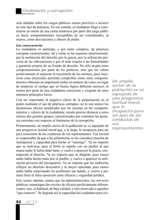 Ciudadanía y corrupción


sión añadida sobre los cargos públicos menos proclives a incurrir
en este tipo de prácticas. En ese sentido, el ciudadano llega a cons-
tituirse en motor de una cierta tendencia por parte del cargo públi-
co hacia comportamientos susceptibles de ser considerados, al
menos, como desviaciones y abusos de poder.
Las consecuencias
La ciudadanía es partícipe, y por tanto cómplice, de prácticas
corruptas caracterizadas, tal y como se ha expuesto anteriormente,
por la sustitución del derecho por la gracia, por la utilización per-
versa de las subvenciones y por el nulo respeto a las formalidades
y garantías propias de un Estado de derecho. No sólo acepta estos
comportamientos por parte de los políticos, sino que los valora
positivamente al enjuiciar la trayectoria de los mismos, pues suce-
sivas citas electorales permiten comprobar cómo estos comporta-
mientos obtienen un importante rédito en número de votos, en lugar       Un amplio
de propiciar el castigo que en buena lógica debieran merecer, al         sector de la
menos por parte de una ciudadanía consciente y exigente de unos          población se ve
mínimos principios éticos.                                               aquejado de
Con ser importante el negativo efecto de la perpetuación en el           una progresiva
poder mediante el uso de prácticas corruptas, no lo son menos los        laxitud moral
desastrosos efectos producidos por las mismas en los comporta-           que le
mientos y valores de la ciudadanía, siendo preciso destacar a estos      incapacita para
efectos dos grandes grupos, caracterizados por constituir las postu-     ser juez de las
ras extremas con respecto al fenómeno de la corrupción.                  conductas de
Primeramente, un amplio sector de la población se ve aquejado de         sus
una progresiva laxitud moral que, a la larga, le incapacita para ser     representantes
juez consciente de las conductas de sus representantes. Esa laxitud
es responsable de que a las pillastrerías se las considere muestra de
inteligencia y capacidad para burlar al “enemigo”. Ya no importa
que se malverse, pues el botín se reparte con un pueblo al que
nunca nadie le había dado tanto, y vuelve a aparecer la gracia, con-
trapuesta al derecho. Ya no importa que se dilapide, pues nunca
nadie había hecho tanto por el pueblo, y vuelve a aparecer la utili-
zación perversa del presupuesto. Ya no importa que las auditorias
reflejen un absoluto descontrol y la mayor opacidad, pues nunca
nadie había solucionado los problemas tan rápido, y vuelve a pri-
mera línea la falsa oposición entre eficacia y seguridad jurídica.
Este sector, además, asume que las administraciones, los servicios
públicos, mantengan dos niveles de eficacia perfectamente diferen-
ciados: uno, el habitual, de baja calidad, y otro reservado a aquellos
“que conocen”. Se degrada así la capacidad del ciudadano para exi-

84     nº 11
 