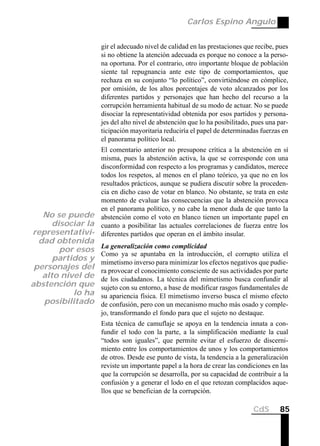 Carlos Espino Angulo


                      gir el adecuado nivel de calidad en las prestaciones que recibe, pues
                      si no obtiene la atención adecuada es porque no conoce a la perso-
                      na oportuna. Por el contrario, otro importante bloque de población
                      siente tal repugnancia ante este tipo de comportamientos, que
                      rechaza en su conjunto “lo político”, convirtiéndose en cómplice,
                      por omisión, de los altos porcentajes de voto alcanzados por los
                      diferentes partidos y personajes que han hecho del recurso a la
                      corrupción herramienta habitual de su modo de actuar. No se puede
                      disociar la representatividad obtenida por esos partidos y persona-
                      jes del alto nivel de abstención que lo ha posibilitado, pues una par-
                      ticipación mayoritaria reduciría el papel de determinadas fuerzas en
                      el panorama político local.
                El comentario anterior no presupone crítica a la abstención en sí
                misma, pues la abstención activa, la que se corresponde con una
                disconformidad con respecto a los programas y candidatos, merece
                todos los respetos, al menos en el plano teórico, ya que no en los
                resultados prácticos, aunque se pudiera discutir sobre la proceden-
                cia en dicho caso de votar en blanco. No obstante, se trata en este
                momento de evaluar las consecuencias que la abstención provoca
                en el panorama político, y no cabe la menor duda de que tanto la
  No se puede abstención como el voto en blanco tienen un importante papel en
    disociar la cuanto a posibilitar las actuales correlaciones de fuerza entre los
representativi- diferentes partidos que operan en el ámbito insular.
  dad obtenida
                      La generalización como complicidad
       por esos
                      Como ya se apuntaba en la introducción, el corrupto utiliza el
      partidos y      mimetismo inverso para minimizar los efectos negativos que pudie-
 personajes del       ra provocar el conocimiento consciente de sus actividades por parte
   alto nivel de      de los ciudadanos. La técnica del mimetismo busca confundir al
abstención que        sujeto con su entorno, a base de modificar rasgos fundamentales de
           lo ha      su apariencia física. El mimetismo inverso busca el mismo efecto
   posibilitado       de confusión, pero con un mecanismo mucho más osado y comple-
                      jo, transformando el fondo para que el sujeto no destaque.
                      Esta técnica de camuflaje se apoya en la tendencia innata a con-
                      fundir el todo con la parte, a la simplificación mediante la cual
                      “todos son iguales”, que permite evitar el esfuerzo de discerni-
                      miento entre los comportamientos de unos y los comportamientos
                      de otros. Desde ese punto de vista, la tendencia a la generalización
                      reviste un importante papel a la hora de crear las condiciones en las
                      que la corrupción se desarrolla, por su capacidad de contribuir a la
                      confusión y a generar el lodo en el que retozan complacidos aque-
                      llos que se benefician de la corrupción.

                                                                               CdS      85
 