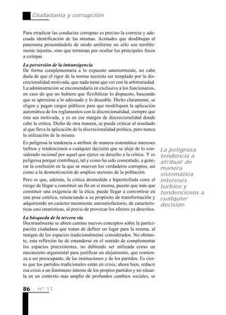 Ciudadanía y corrupción


Para erradicar las conductas corruptas es preciso la correcta y ade-
cuada identificación de las mismas. Actitudes que desdibujan el
panorama presentándolo de modo uniforme no sólo son terrible-
mente injustas, sino que terminan por ocultar los principales focos
a extirpar.
La perversión de la intransigencia
De forma complementaria a lo expuesto anteriormente, no cabe
duda de que el rigor de la norma necesita ser templado por la dis-
crecionalidad motivada, que nada tiene que ver con la arbitrariedad.
La administración se encomendaría en exclusiva a los funcionarios,
en caso de que no hubiera que flexibilizar lo dispuesto, buscando
que se aproxime a lo adecuado y lo deseable. Dicho claramente, se
eligen y pagan cargos públicos para que modifiquen la aplicación
automática de los reglamentos con la discrecionalidad, siempre que
ésta sea motivada, y es en ese margen de discrecionalidad donde
cabe la crítica. Dicho de otra manera, se puede criticar el resultado
al que lleva la aplicación de la discrecionalidad política, pero nunca
la utilización de la misma.
Es peligrosa la tendencia a atribuir de manera sistemática intereses
turbios y tendenciosos a cualquier decisión que se aleje de lo con-       La peligrosa
siderado racional por aquel que ejerce su derecho a la crítica. Y es      tendencia a
peligrosa porque contribuye, tal y como ha sido comentado, a gene-        atribuir de
rar la confusión en la que se mueven los verdaderos corruptos, así        manera
como a la desmotivación de amplios sectores de la población.              sistemática
Pero es que, además, la crítica desmedida e hipertrofiada corre el        intereses
riesgo de llegar a constituir un fin en sí misma, puesto que más que      turbios y
constituir una exigencia de la ética, puede llegar a convertirse en       tendenciosos a
una pose estética, renunciando a su propósito de transformación y         cualquier
adquiriendo un carácter meramente autosatisfactorio, de caracterís-       decisión
ticas casi onanísticas, al precio de provocar los efectos ya descritos.
La búsqueda de la tercera vía
Doctrinalmente se abren camino nuevos conceptos sobre la partici-
pación ciudadana que tratan de definir un lugar para la misma, al
margen de los espacios tradicionalmente considerados. No obstan-
te, esta reflexión ha de entenderse en el sentido de complementar
los espacios preexistentes, no debiendo ser utilizada como un
mecanismo argumental para justificar un alejamiento, que comien-
za a ser preocupante, de las instituciones y de los partidos. Es cier-
to que los partidos tradicionales están en crisis; ahora bien, reducir
esa crisis a un fenómeno interno de los propios partidos y no situar-
la en un contexto más amplio de profundos cambios sociales, se

86     nº 11
 
