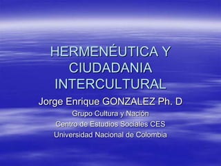 HERMENÉUTICA Y CIUDADANIA INTERCULTURAL Jorge Enrique GONZALEZ Ph.D Grupo Cultura y Nación Centro de Estudios Sociales CES Universidad Nacional de Colombia  