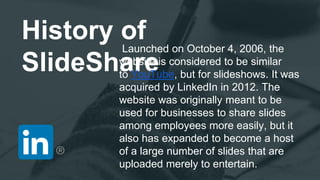History of
SlideShare
Launched on October 4, 2006, the
website is considered to be similar
to YouTube, but for slideshows. It was
acquired by LinkedIn in 2012. The
website was originally meant to be
used for businesses to share slides
among employees more easily, but it
also has expanded to become a host
of a large number of slides that are
uploaded merely to entertain.
 