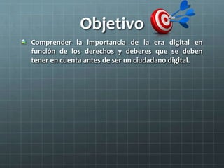 Objetivo
Comprender la importancia de la era digital en
función de los derechos y deberes que se deben
tener en cuenta antes de ser un ciudadano digital.
 