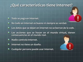 ¿Qué características tiene Internet?
Todo se paga en internet.
No todo en internet es bueno ni siempre es verdad.
Los datos que se dejan en internet no se borran de la web.
Las acciones que se hacen en el mundo virtual, tienen
consecuencias en el mundo real.
Nadie controla Internet.
Internet no tiene un dueño.
Cualquier persona puede usar internet.
 