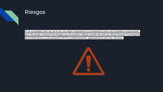 Riesgos
En la actualidad cada vez se le da una mayor importancia a la enseñanza para una ciudadanía responsable,
que nos ayude a prevenir los riesgos que se pueden originar a partir del mal uso de las Nuevas Tecnologías
de la Información y Comunicación (NTICs) cotidianamente, especialmente para los menores.
 