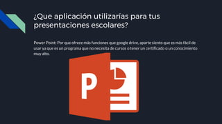 ¿Que aplicación utilizarías para tus
presentaciones escolares?
Power Point: Por que ofrece más funciones que google drive, aparte siento que es más fácil de
usar ya que es un programa que no necesita de cursos o tener un certificado o un conocimiento
muy alto.
 