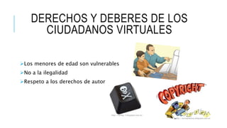 DERECHOS Y DEBERES DE LOS 
CIUDADANOS VIRTUALES 
Los menores de edad son vulnerables 
No a la ilegalidad 
Respeto a los derechos de autor 
http://narbig-7.blogspot.com.es/ 
http://tecnopildoras.blogspot.com.es 
 
