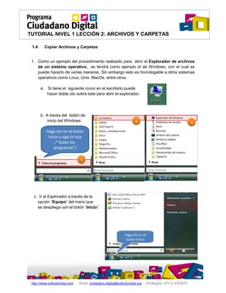 TUTORIAL NIVEL 1 LECCIÓN 2: ARCHIVOS Y CARPETAS

 1.4     Copiar Archivos y Carpetas


 1. Como un ejemplo del procedimiento realizado para abrir el Explorador de archivos
    de un sistema operativo, se tendrá como ejemplo el de Windows, con el cual se
    puede hacerlo de varias maneras. Sin embargo esto es homologable a otros sistemas
    operativos como Linux, Unix, MacOs, entre otros.

       a. Si tiene el siguiente ícono en el escritorio puede
          hacer doble clic sobre este para abrir el explorador:




       b. A través del botón de
           inicio del Windows:                                     2                                    3
          Haga clic en el botón
           Inicio y siga la ruta
               /”todos los
              programas”/
               Accesorios /
                Explorador 1




  c. Ir al Explorador a través de la
    opción “Equipo” del menú que
    se despliega con el botón “Inicio”.




                                                            Haga clic en el
                                                             botón Inicio




 http://www.icdlcolombia.com - Email: ciudadano.digital@icdlcolombia.org - Tel Bogotá: (57+1) 4753474
 