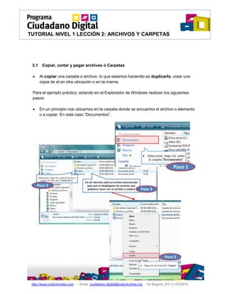 TUTORIAL NIVEL 1 LECCIÓN 2: ARCHIVOS Y CARPETAS




 3.1    Copiar, cortar y pegar archivos o Carpetas

      Al copiar una carpeta o archivo, lo que estamos haciendo es duplicarlo, crear una
       copia de el en otra ubicación o en la misma.

 Para el ejemplo práctico, estando en el Explorador de Windows realizan los siguientes
 pasos:

      En un principio nos ubicamos en la carpeta donde se encuentra el archivo o elemento
       o a copiar. En este caso “Documentos”.




 http://www.icdlcolombia.com - Email: ciudadano.digital@icdlcolombia.org - Tel Bogotá: (57+1) 4753474
 