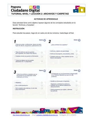 TUTORIAL NIVEL 1 LECCIÓN 2: ARCHIVOS Y CARPETAS

                                  ACTIVIDAD DE APRENDIZAJE

 Esta actividad tiene como objetivo repasar algunos de los conceptos estudiados en la
 lección “Archivos y Carpetas”.

 INSTRUCCIÓN:

 Para estudiar los pasos, haga clic en cada uno de los números, hasta llegar al final.




 http://www.icdlcolombia.com - Email: ciudadano.digital@icdlcolombia.org - Tel Bogotá: (57+1) 4753474
 