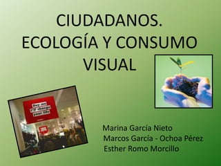 CIUDADANOS.
ECOLOGÍA Y CONSUMO
       VISUAL


        Marina García Nieto
        Marcos García - Ochoa Pérez
        Esther Romo Morcillo
 