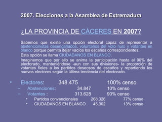 2007. Elecciones a la Asamblea de Extremadura ¿LA PROVINCIA DE  CÁCERES  EN  2007 ? Sabemos que existe una opción electoral capaz de representar a  abstencionistas desengañados, voluntarios del voto nulo y votantes en blanco  porque permita dejar vacíos los escaños correspondientes. Esta opción se llama  CIUDADANOS EN BLANCO . Imaginemos que por ello se anima la participación hasta el 90% del electorado, manteniéndose -aun con sus divisiones- la proporción de votantes fieles a los partidos deseosos de escaños y repartiendo los nuevos electores según la última tendencia del electorado. Electores : 348.475 100% censo Abstenciones :   34.847 10% censo Votantes  : 313.628  90% censo Partidos convencionales 268.326 77% censo CIUDADANOS EN BLANCO   45.302 13% censo 