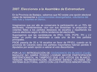 2007. Elecciones a la Asamblea de Extremadura En la Provincia de Badajoz, sabemos que NO existe una opción electoral capaz de representar a  abstencionistas desengañados, voluntarios del voto nulo y votantes en blanco . Imaginemos que por ello se conservara la participación en un 76% del electorado, manteniéndose -aun con sus divisiones- la proporción de votantes fieles a los partidos deseosos de escaños y repartiendo los nuevos electores según la última tendencia del electorado.  Supongamos que las candidaturas de IPEX, CDS, PCPE, PH y LV restan un punto del electorado a cada uno de los tres partidos principales. PSOE pasaría de 20 a 19 escaños en favor de PP-EU, cuando en la provincia de Cáceres estos dos partidos mayoritarios habrían perdido 4 diputados por existir opción a valorar el voto disconforme. POR LA  NO  INTRODUCCIÓN DE  CIUDADANOS EN BLANCO (CenB) , BADAJOZ NO HABRÁ PODIDO LOGRAR MAYOR PARTICIPACIÓN ABSTENCIONISTA, NI TAMPOCO QUE LOS VOTOS EN BLANCO  TENGAN REPRESENTACIÓN; SEGUIRÁN SIENDO VÍCTIMAS DEL SISTEMA ELECTORAL JUNTO CON LOS PARTIDOS MINORITARIOS. 