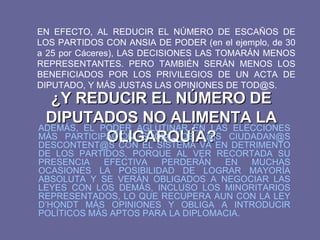 ¿Y REDUCIR EL NÚMERO DE DIPUTADOS NO ALIMENTA LA OLIGARQUÍA? EN EFECTO, AL REDUCIR EL NÚMERO DE ESCAÑOS DE LOS PARTIDOS CON ANSIA DE PODER (en el ejemplo, de 30 a 25 por Cáceres), LAS DECISIONES LAS TOMARÁN MENOS REPRESENTANTES. PERO TAMBIÉN SERÁN MENOS LOS BENEFICIADOS POR LOS PRIVILEGIOS DE UN ACTA DE DIPUTADO, Y MÁS JUSTAS LAS OPINIONES DE TOD@S. ADEMÁS, EL PODER AGLUTINAR EN LAS ELECCIONES MÁS PARTICIPACIÓN SOCIAL DE L@S CIUDADAN@S DESCONTENT@S CON EL SISTEMA VA EN DETRIMENTO DE LOS PARTIDOS, PORQUE AL VER RECORTADA SU PRESENCIA EFECTIVA PERDERÁN EN MUCHAS OCASIONES LA POSIBILIDAD DE LOGRAR MAYORÍA ABSOLUTA Y SE VERÁN OBLIGADOS A NEGOCIAR LAS LEYES CON LOS DEMÁS, INCLUSO LOS MINORITARIOS REPRESENTADOS, LO QUE RECUPERA AUN CON LA LEY D’HONDT MÁS OPINIONES Y OBLIGA A INTRODUCIR POLÍTICOS MÁS APTOS PARA LA DIPLOMACIA. 