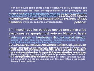 CIUDADANOS EN BLANCO (CenB)  se ha constituido recientemente en atípico partido con una doble finalidad política:   1°.- Impedir que los partidos que se presenten a las elecciones se apropien del voto en blanco y, hasta cierto punto, también de la abstención.   2°.- Dar una salida -volviendo eficaz el voto en blanco- a los votantes en blanco y a los que, a la hora de elegir entre los partidos existentes, se rigen por la regla del menos malo.   Por ello, llevan como punto único y exclusivo de su programa que se modifiquen las leyes correspondientes o se promulgue una nueva para  que se computen los votos en blanco en igualdad de condiciones con los de las candidaturas , de modo que se dejen sin ocupar -queden vacíos- los escaños que, por el número de votos en blanco emitidos, pudieran corresponderles.   Mientras esa ley no se promulgue, CIUDADANOS EN BLANCO pedirá el voto para su formación, comprometiéndose a dejar vacíos los escaños que les fueran atribuidos. CenB se disolvería inmediatamente una vez que la ley que solicita fuese aprobada, pues no tiene ninguna voluntad de poder. De esta forma, asume todas las razones de los votantes en blanco, que quieren profundizar la democracia, sin especificar ninguna ni hacerla suya en exclusiva. Únicamente pretende que se visibilice en los parlamentos la disconformidad de estos votantes que no se encuentran en pie de igualdad con los que votan a las demás formaciones políticas. 