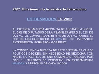 2007. Elecciones a la Asamblea de Extremadura EXTREMADURA  EN 2003 AL OBTENER  MAYORÍA ABSOLUTA  DE ESCAÑOS d’HONDT, EL 55% DE DIPUTADOS DE LA ASAMBLEA (PERO EL 52% DE LOS VOTOS COMPUTADOS, EL 51% DE LOS VOTANTES, EL 39% DE LOS ELECTORES, EL  32%  DE LOS HABITANTES EXTREMEÑOS), FORMARON GOBIERNO. LA CONSECUENCIA DIRECTA DE ESTE SISTEMA ES QUE 36 POLÍTICOS DECIDEN, SIN NECESIDAD DE NEGOCIAR CON NADIE, LA POLÍTICA DE UNA COMUNIDAD POBLADA POR CASI 1,1 MILLONES DE PERSONAS. EN EXTREMADURA  MANDAN  3 PERSONAS DE CADA 100.000. 