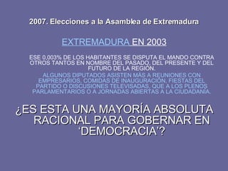 2007. Elecciones a la Asamblea de Extremadura EXTREMADURA  EN 2003 ESE 0,003% DE LOS HABITANTES SE DISPUTA EL MANDO CONTRA OTROS TANTOS EN NOMBRE DEL PASADO, DEL PRESENTE Y DEL FUTURO DE LA REGIÓN. ALGUNOS DIPUTADOS ASISTEN MÁS A REUNIONES CON EMPRESARIOS, COMIDAS DE INAUGURACIÓN, FIESTAS DEL PARTIDO O DISCUSIONES TELEVISADAS, QUE A LOS PLENOS PARLAMENTARIOS O A JORNADAS ABIERTAS A LA CIUDADANÍA. ¿ES ESTA UNA MAYORÍA ABSOLUTA RACIONAL PARA GOBERNAR EN ‘DEMOCRACIA’? 