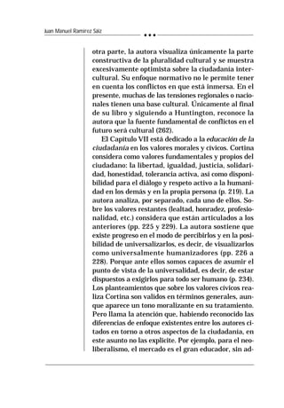 244
Juan Manuel Ramírez Sáiz
otra parte, la autora visualiza únicamente la parte
constructiva de la pluralidad cultural y se muestra
excesivamente optimista sobre la ciudadanía inter-
cultural. Su enfoque normativo no le permite tener
en cuenta los conflictos en que está inmersa. En el
presente, muchas de las tensiones regionales o nacio-
nales tienen una base cultural. Únicamente al final
de su libro y siguiendo a Huntington, reconoce la
autora que la fuente fundamental de conflictos en el
futuro será cultural (262).
El Capítulo VII está dedicado a la educación de la
ciudadanía en los valores morales y cívicos. Cortina
considera como valores fundamentales y propios del
ciudadano: la libertad, igualdad, justicia, solidari-
dad, honestidad, tolerancia activa, así como disponi-
bilidad para el diálogo y respeto activo a la humani-
dad en los demás y en la propia persona (p. 219). La
autora analiza, por separado, cada uno de ellos. So-
bre los valores restantes (lealtad, honradez, profesio-
nalidad, etc.) considera que están articulados a los
anteriores (pp. 225 y 229). La autora sostiene que
existe progreso en el modo de percibirlos y en la posi-
bilidad de universalizarlos, es decir, de visualizarlos
como universalmente humanizadores (pp. 226 a
228). Porque ante ellos somos capaces de asumir el
punto de vista de la universalidad, es decir, de estar
dispuestos a exigirlos para todo ser humano (p. 234).
Los planteamientos que sobre los valores cívicos rea-
liza Cortina son validos en términos generales, aun-
que aparece un tono moralizante en su tratamiento.
Pero llama la atención que, habiendo reconocido las
diferencias de enfoque existentes entre los autores ci-
tados en torno a otros aspectos de la ciudadanía, en
este asunto no las explicite. Por ejemplo, para el neo-
liberalismo, el mercado es el gran educador, sin ad-
 